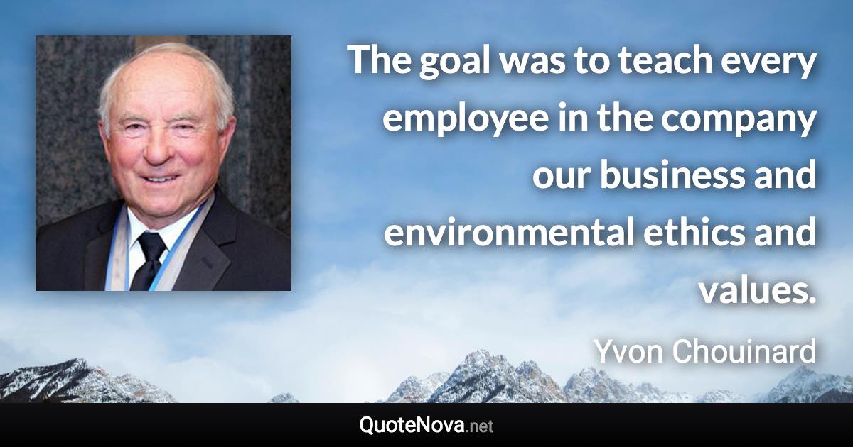 The goal was to teach every employee in the company our business and environmental ethics and values. - Yvon Chouinard quote