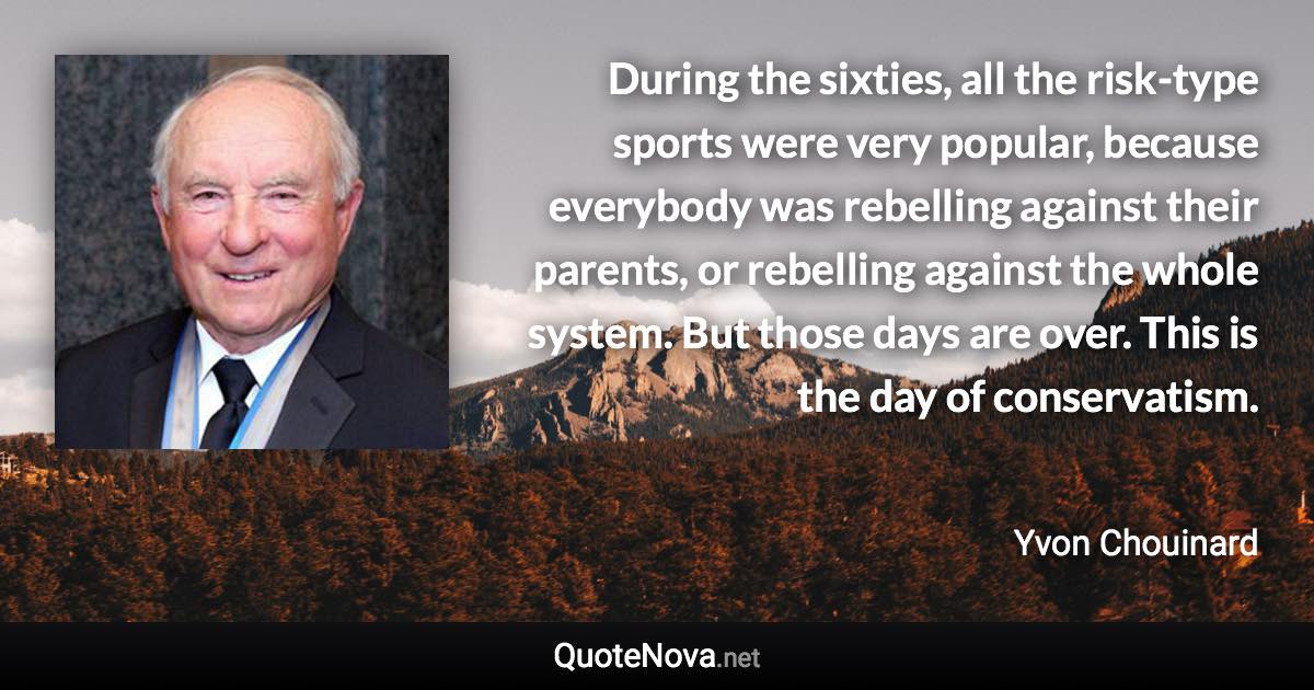 During the sixties, all the risk-type sports were very popular, because everybody was rebelling against their parents, or rebelling against the whole system. But those days are over. This is the day of conservatism. - Yvon Chouinard quote