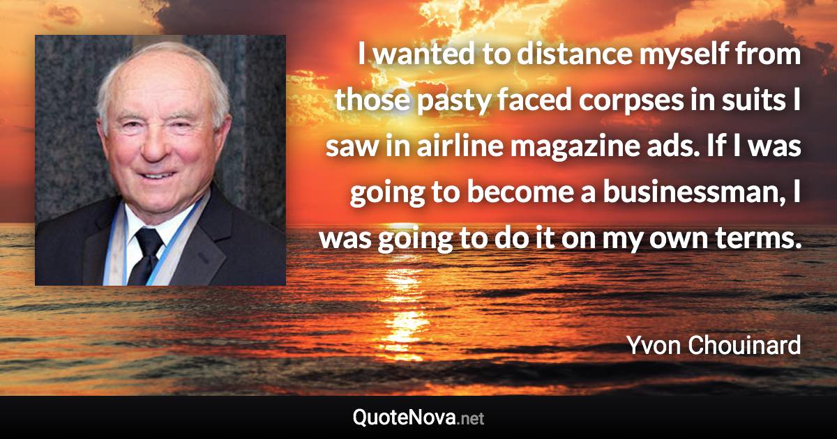 I wanted to distance myself from those pasty faced corpses in suits I saw in airline magazine ads. If I was going to become a businessman, I was going to do it on my own terms. - Yvon Chouinard quote