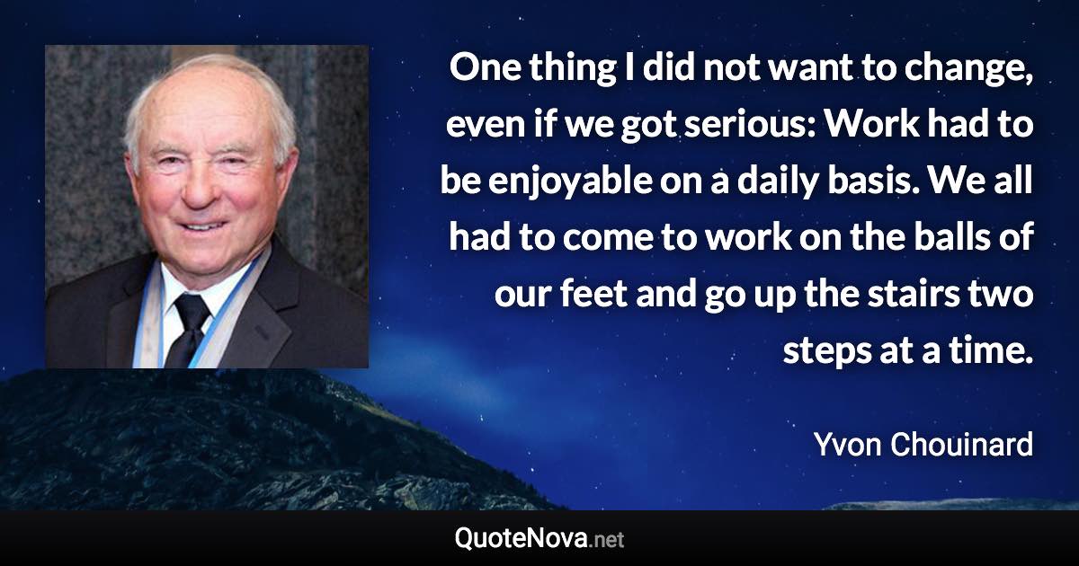 One thing I did not want to change, even if we got serious: Work had to be enjoyable on a daily basis. We all had to come to work on the balls of our feet and go up the stairs two steps at a time. - Yvon Chouinard quote