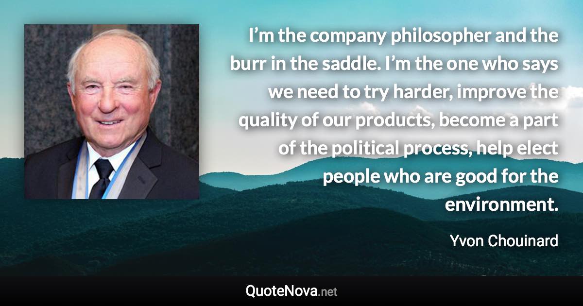 I’m the company philosopher and the burr in the saddle. I’m the one who says we need to try harder, improve the quality of our products, become a part of the political process, help elect people who are good for the environment. - Yvon Chouinard quote