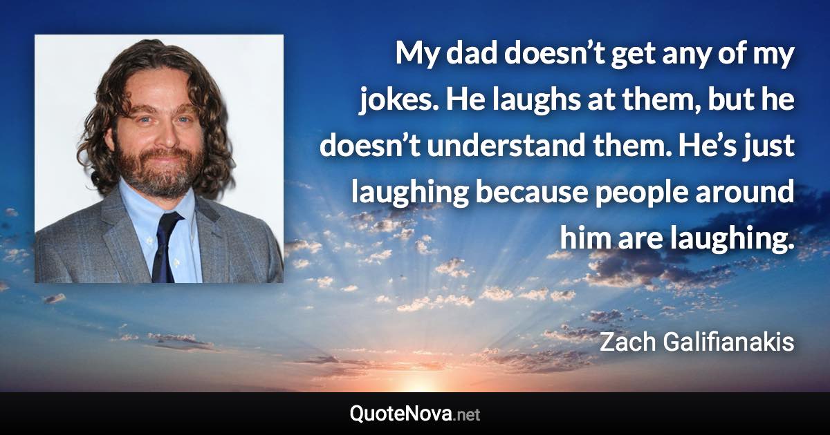 My dad doesn’t get any of my jokes. He laughs at them, but he doesn’t understand them. He’s just laughing because people around him are laughing. - Zach Galifianakis quote