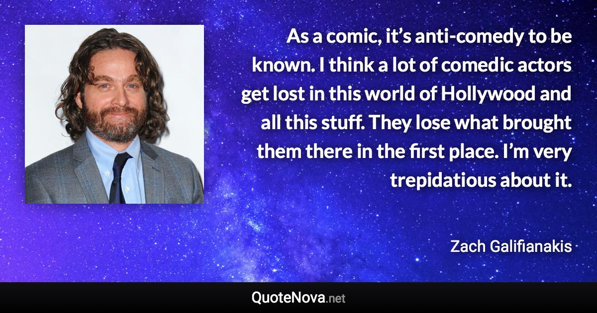 As a comic, it’s anti-comedy to be known. I think a lot of comedic actors get lost in this world of Hollywood and all this stuff. They lose what brought them there in the first place. I’m very trepidatious about it. - Zach Galifianakis quote