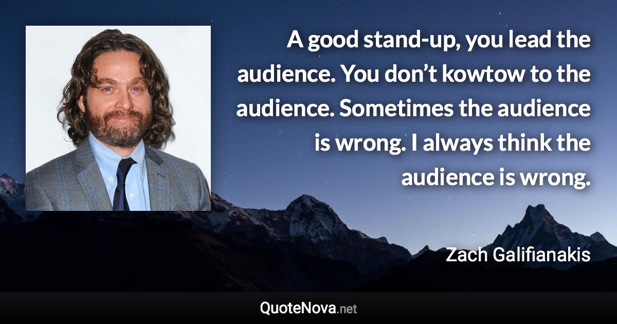 A good stand-up, you lead the audience. You don’t kowtow to the audience. Sometimes the audience is wrong. I always think the audience is wrong. - Zach Galifianakis quote