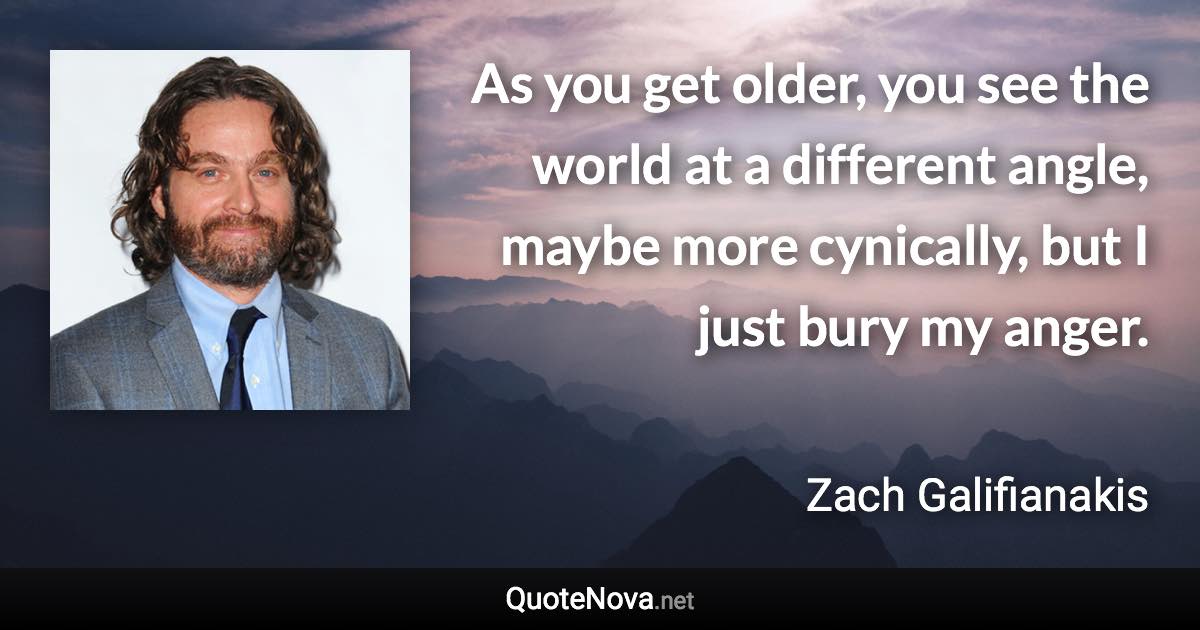 As you get older, you see the world at a different angle, maybe more cynically, but I just bury my anger. - Zach Galifianakis quote