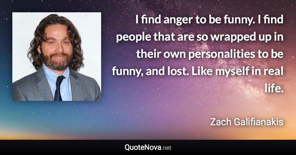I find anger to be funny. I find people that are so wrapped up in their own personalities to be funny, and lost. Like myself in real life. - Zach Galifianakis quote