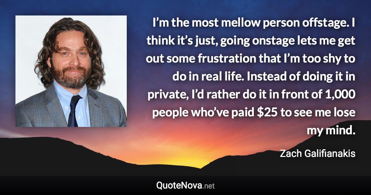I’m the most mellow person offstage. I think it’s just, going onstage lets me get out some frustration that I’m too shy to do in real life. Instead of doing it in private, I’d rather do it in front of 1,000 people who’ve paid $25 to see me lose my mind. - Zach Galifianakis quote