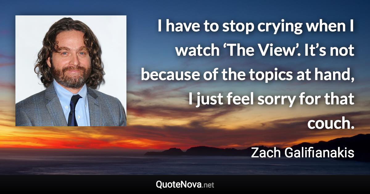 I have to stop crying when I watch ‘The View’. It’s not because of the topics at hand, I just feel sorry for that couch. - Zach Galifianakis quote