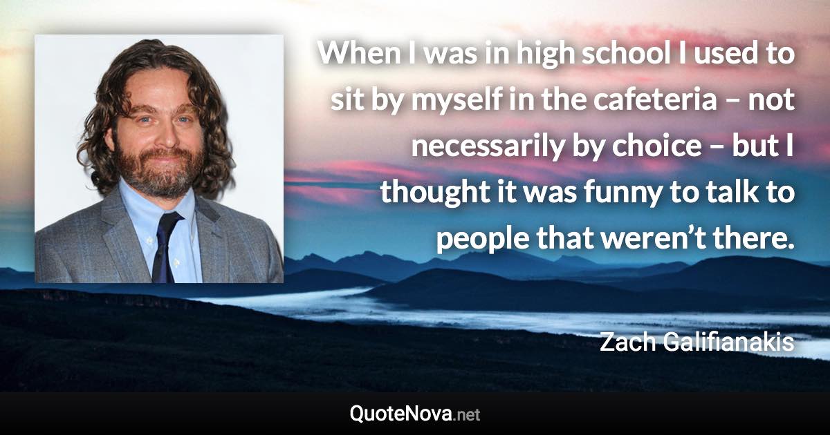 When I was in high school I used to sit by myself in the cafeteria – not necessarily by choice – but I thought it was funny to talk to people that weren’t there. - Zach Galifianakis quote