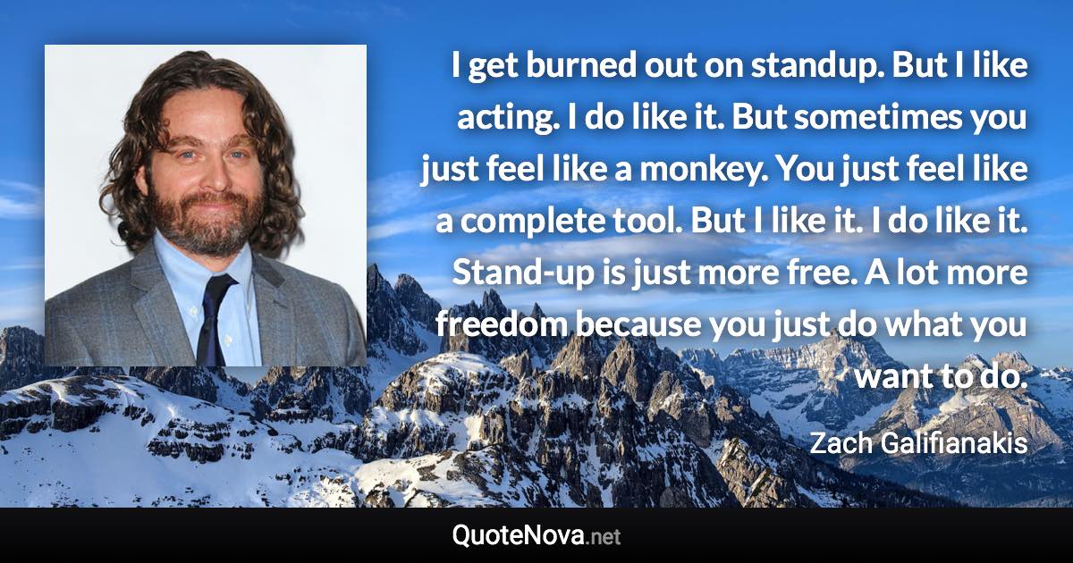 I get burned out on standup. But I like acting. I do like it. But sometimes you just feel like a monkey. You just feel like a complete tool. But I like it. I do like it. Stand-up is just more free. A lot more freedom because you just do what you want to do. - Zach Galifianakis quote