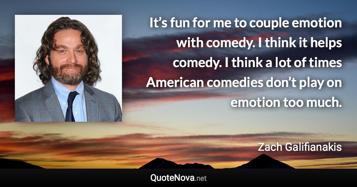 It’s fun for me to couple emotion with comedy. I think it helps comedy. I think a lot of times American comedies don’t play on emotion too much. - Zach Galifianakis quote
