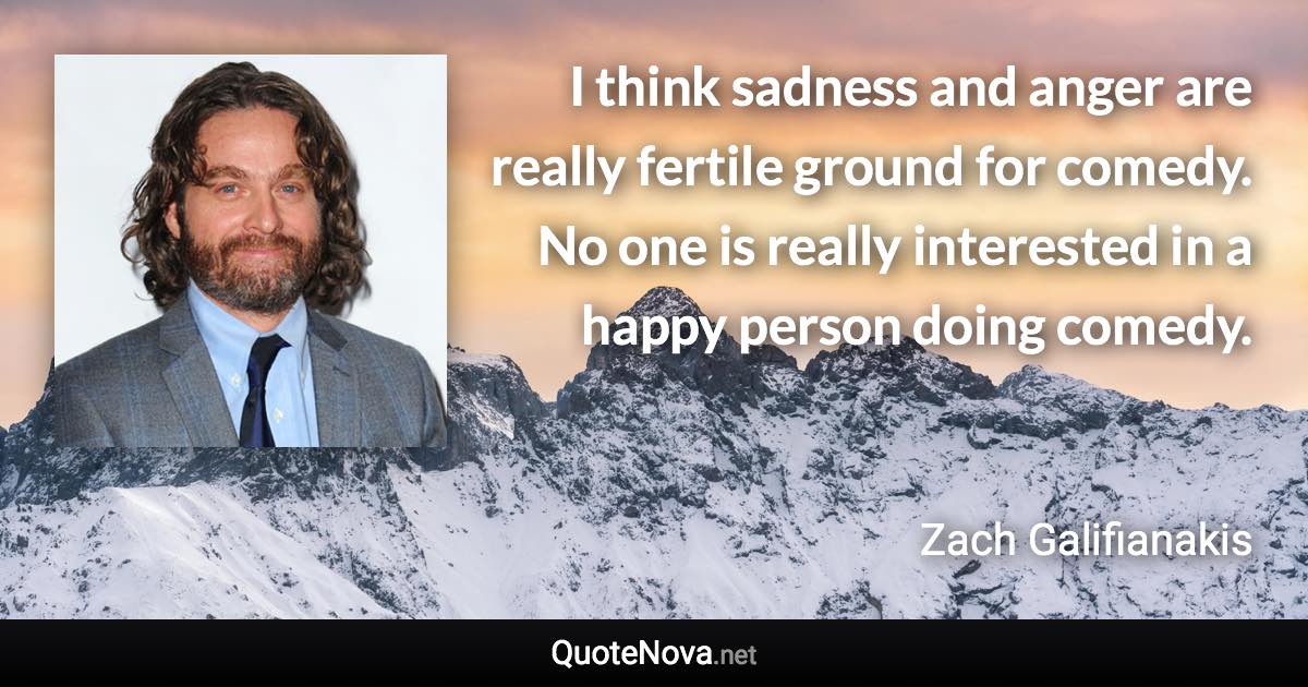 I think sadness and anger are really fertile ground for comedy. No one is really interested in a happy person doing comedy. - Zach Galifianakis quote
