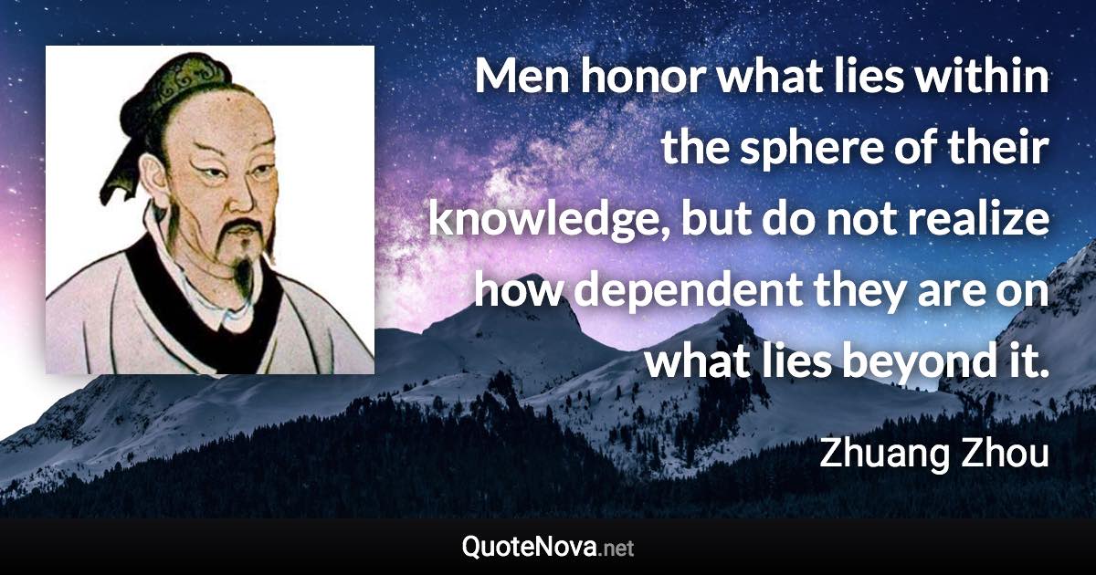 Men honor what lies within the sphere of their knowledge, but do not realize how dependent they are on what lies beyond it. - Zhuang Zhou quote