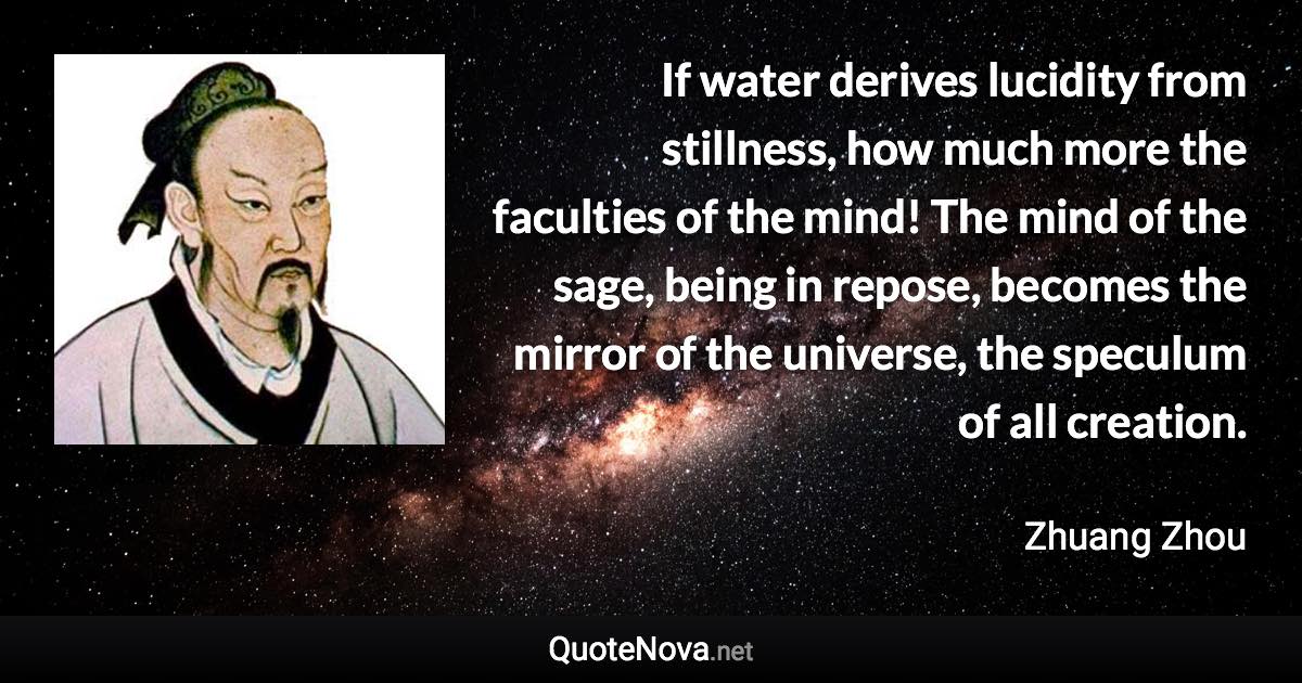 If water derives lucidity from stillness, how much more the faculties of the mind! The mind of the sage, being in repose, becomes the mirror of the universe, the speculum of all creation. - Zhuang Zhou quote