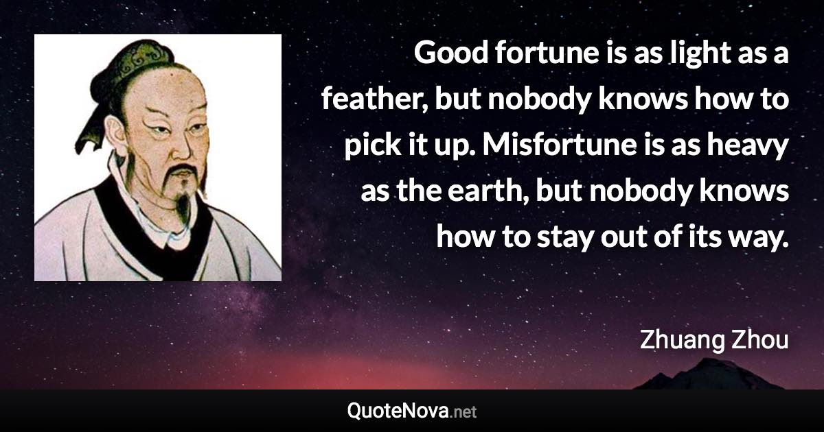 Good fortune is as light as a feather, but nobody knows how to pick it up. Misfortune is as heavy as the earth, but nobody knows how to stay out of its way. - Zhuang Zhou quote