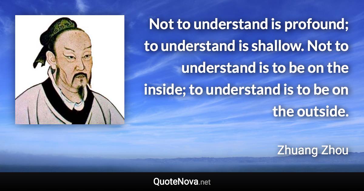 Not to understand is profound; to understand is shallow. Not to understand is to be on the inside; to understand is to be on the outside. - Zhuang Zhou quote