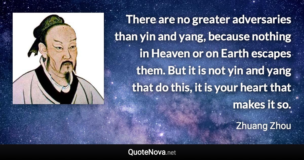 There are no greater adversaries than yin and yang, because nothing in Heaven or on Earth escapes them. But it is not yin and yang that do this, it is your heart that makes it so. - Zhuang Zhou quote