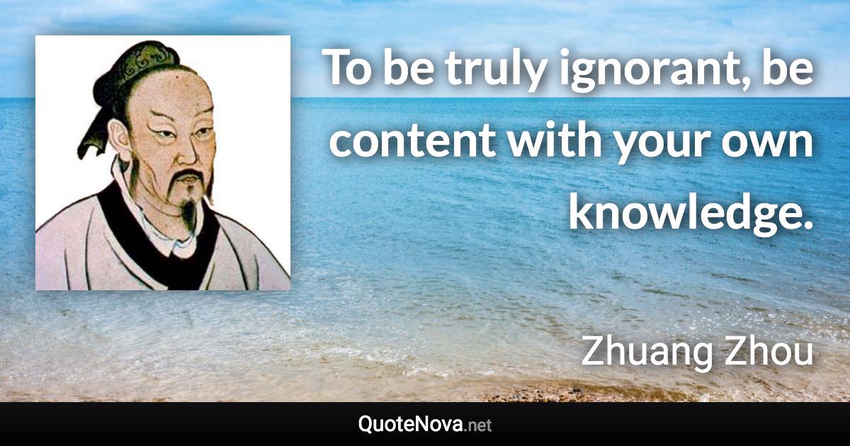 To be truly ignorant, be content with your own knowledge. - Zhuang Zhou quote