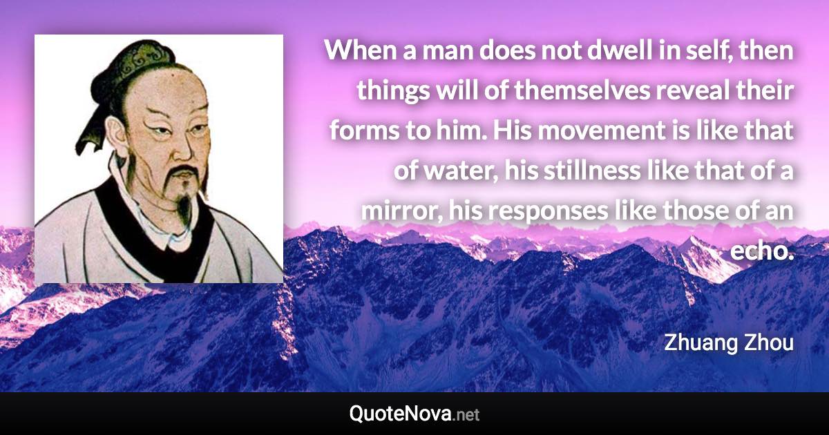 When a man does not dwell in self, then things will of themselves reveal their forms to him. His movement is like that of water, his stillness like that of a mirror, his responses like those of an echo. - Zhuang Zhou quote