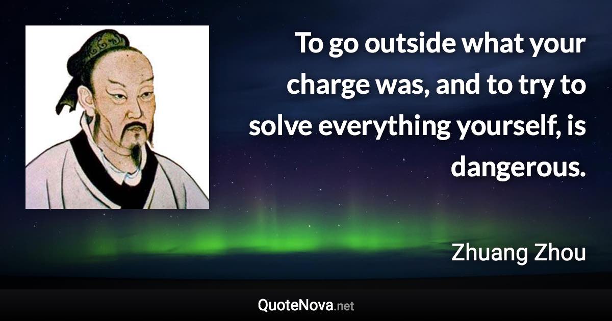 To go outside what your charge was, and to try to solve everything yourself, is dangerous. - Zhuang Zhou quote