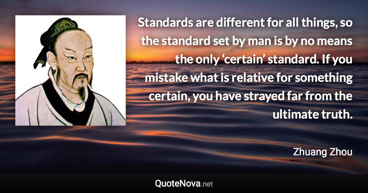 Standards are different for all things, so the standard set by man is by no means the only ‘certain’ standard. If you mistake what is relative for something certain, you have strayed far from the ultimate truth. - Zhuang Zhou quote