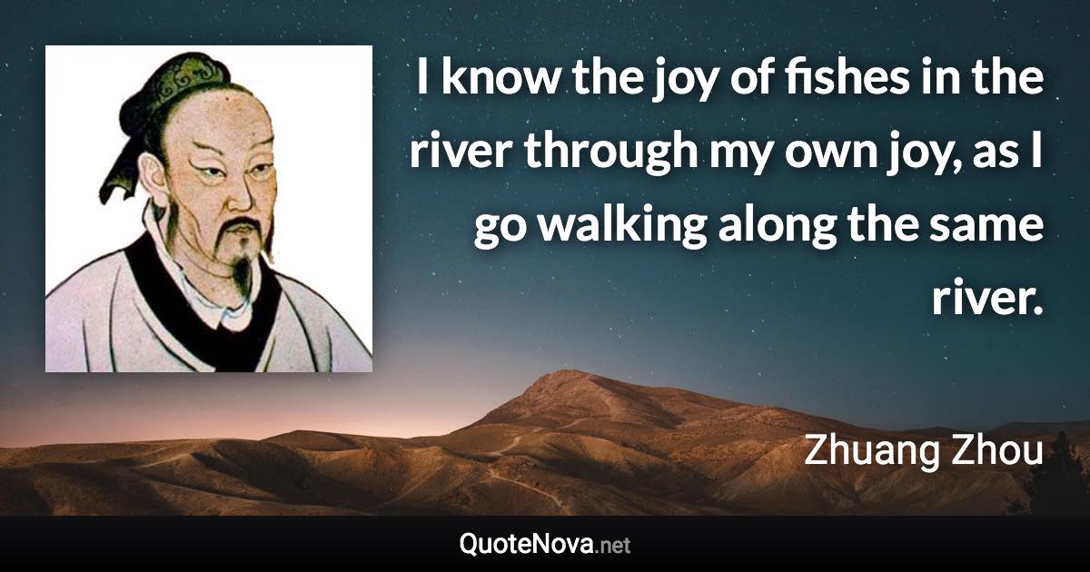 I know the joy of fishes in the river through my own joy, as I go walking along the same river. - Zhuang Zhou quote