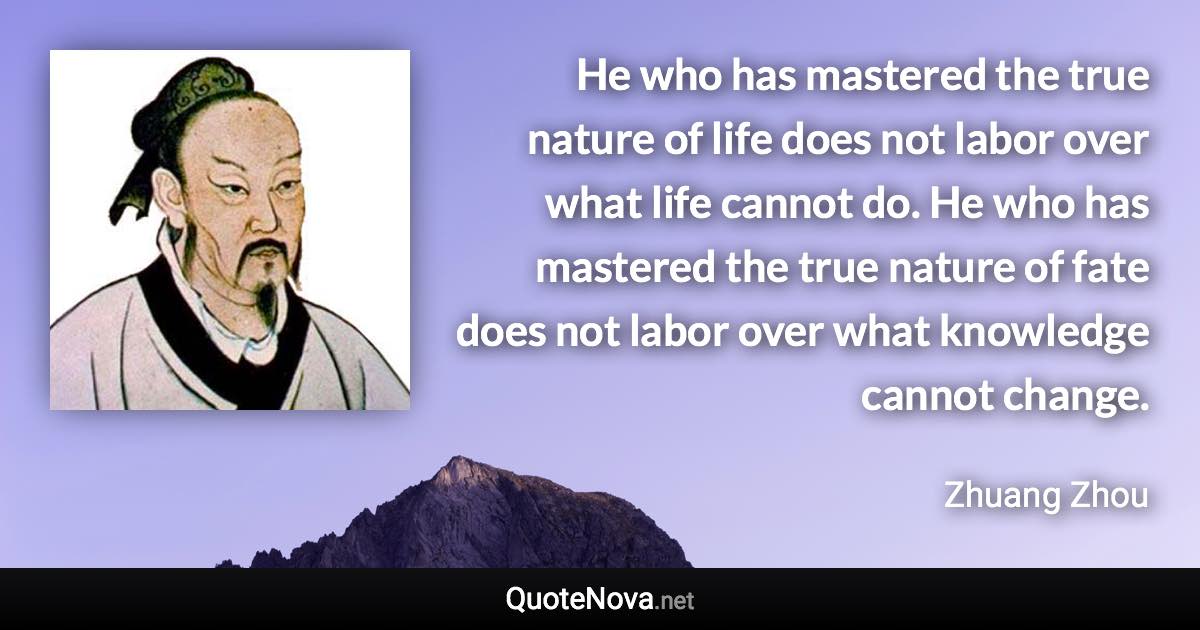 He who has mastered the true nature of life does not labor over what life cannot do. He who has mastered the true nature of fate does not labor over what knowledge cannot change. - Zhuang Zhou quote