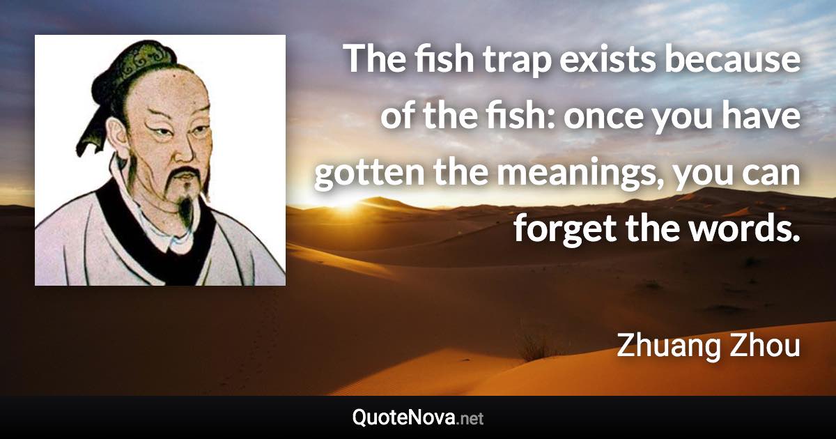 The fish trap exists because of the fish: once you have gotten the meanings, you can forget the words. - Zhuang Zhou quote