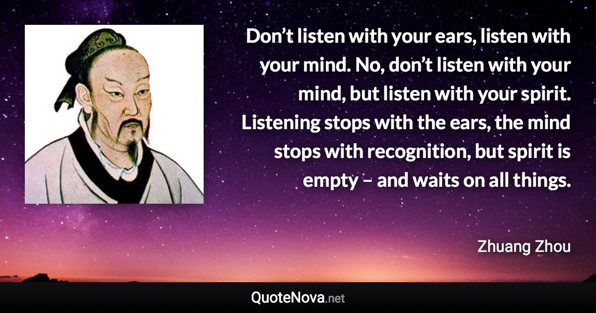 Don’t listen with your ears, listen with your mind. No, don’t listen with your mind, but listen with your spirit. Listening stops with the ears, the mind stops with recognition, but spirit is empty – and waits on all things. - Zhuang Zhou quote