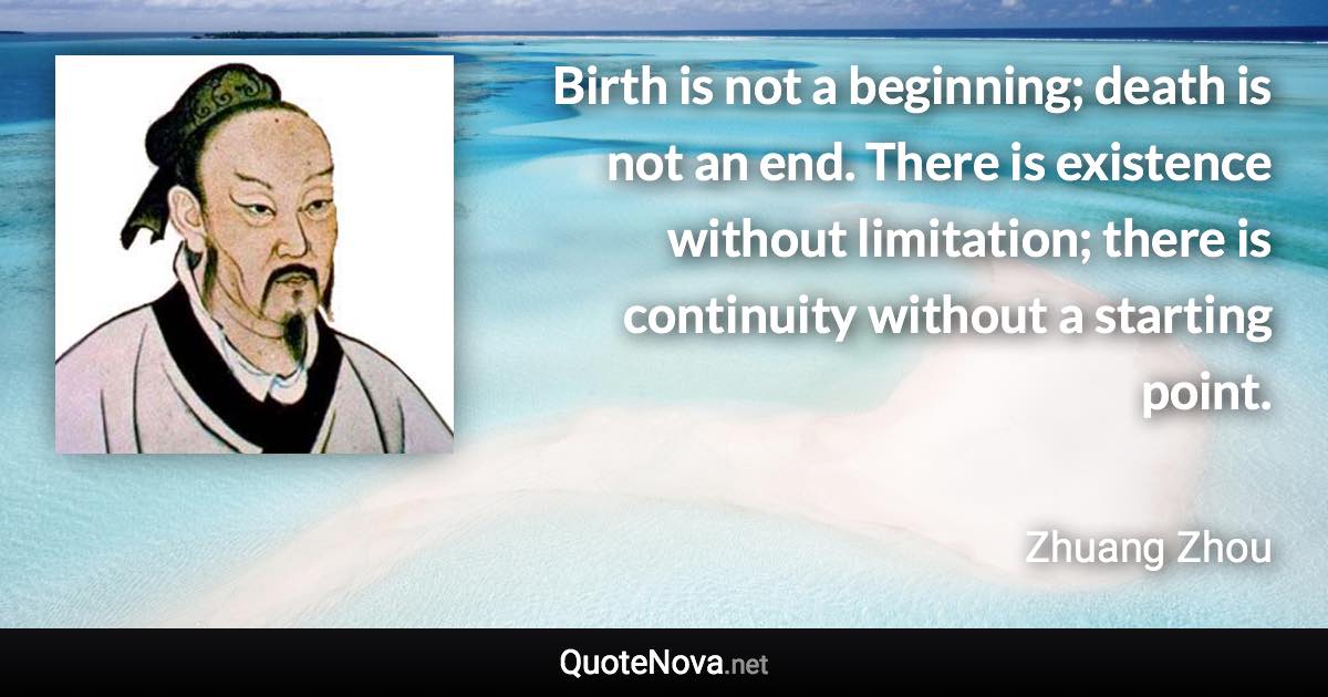 Birth is not a beginning; death is not an end. There is existence without limitation; there is continuity without a starting point. - Zhuang Zhou quote