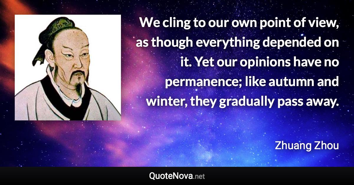 We cling to our own point of view, as though everything depended on it. Yet our opinions have no permanence; like autumn and winter, they gradually pass away. - Zhuang Zhou quote