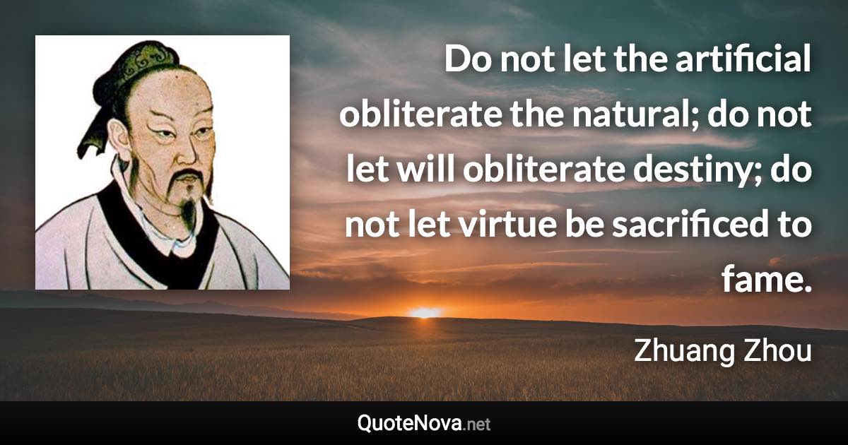 Do not let the artificial obliterate the natural; do not let will obliterate destiny; do not let virtue be sacrificed to fame. - Zhuang Zhou quote