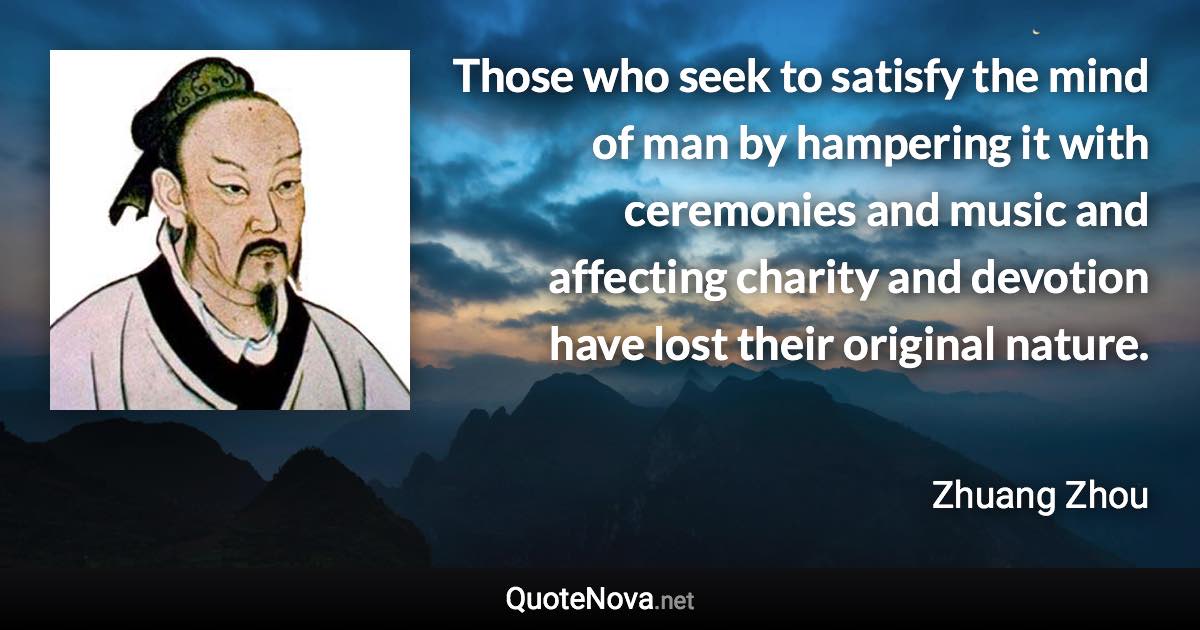 Those who seek to satisfy the mind of man by hampering it with ceremonies and music and affecting charity and devotion have lost their original nature. - Zhuang Zhou quote