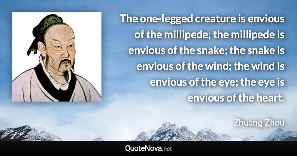 The one-legged creature is envious of the millipede; the millipede is envious of the snake; the snake is envious of the wind; the wind is envious of the eye; the eye is envious of the heart. - Zhuang Zhou quote