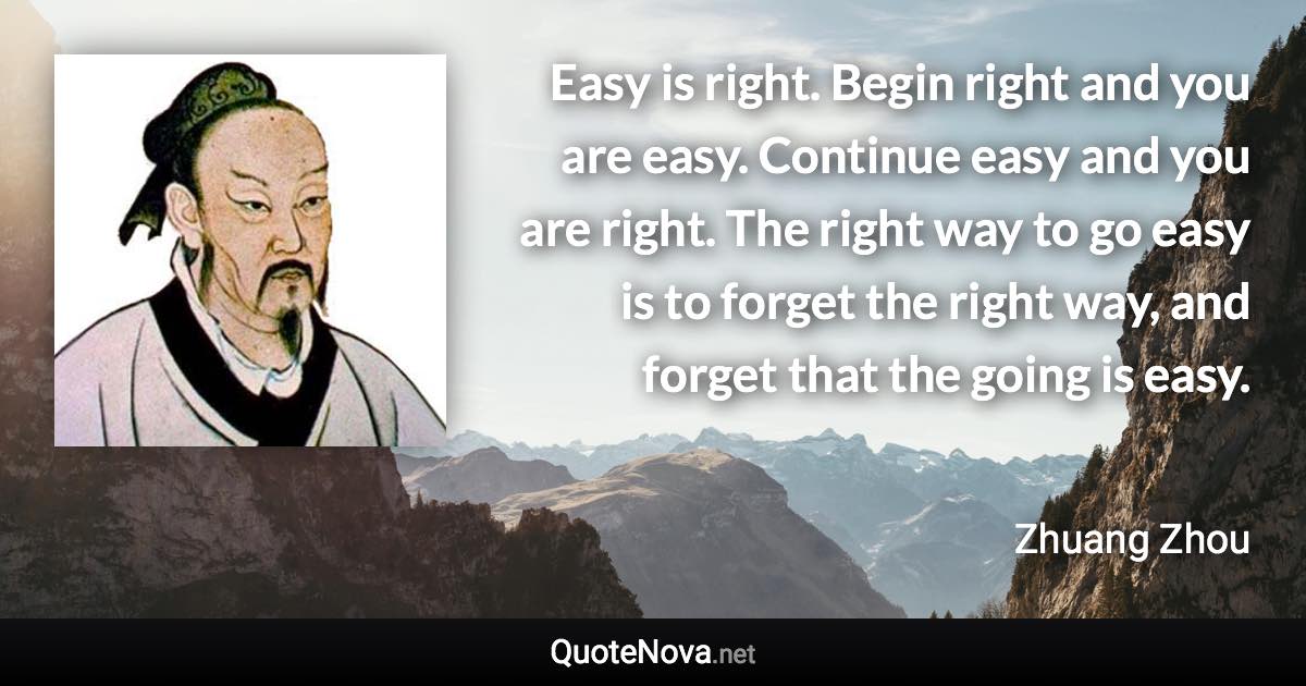 Easy is right. Begin right and you are easy. Continue easy and you are right. The right way to go easy is to forget the right way, and forget that the going is easy. - Zhuang Zhou quote