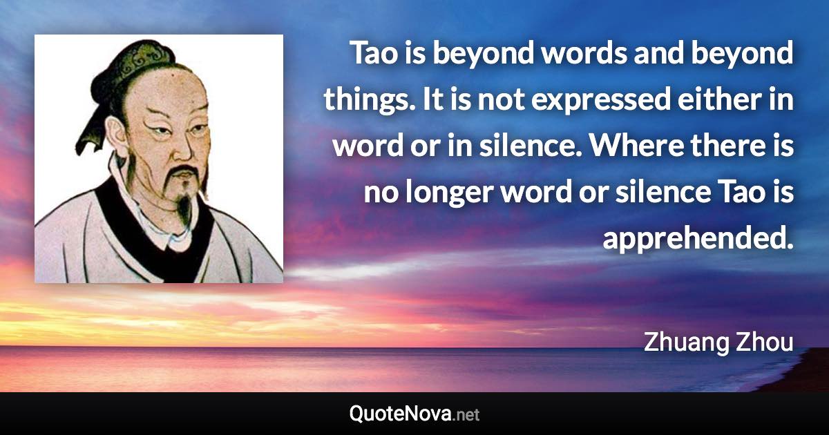 Tao is beyond words and beyond things. It is not expressed either in word or in silence. Where there is no longer word or silence Tao is apprehended. - Zhuang Zhou quote