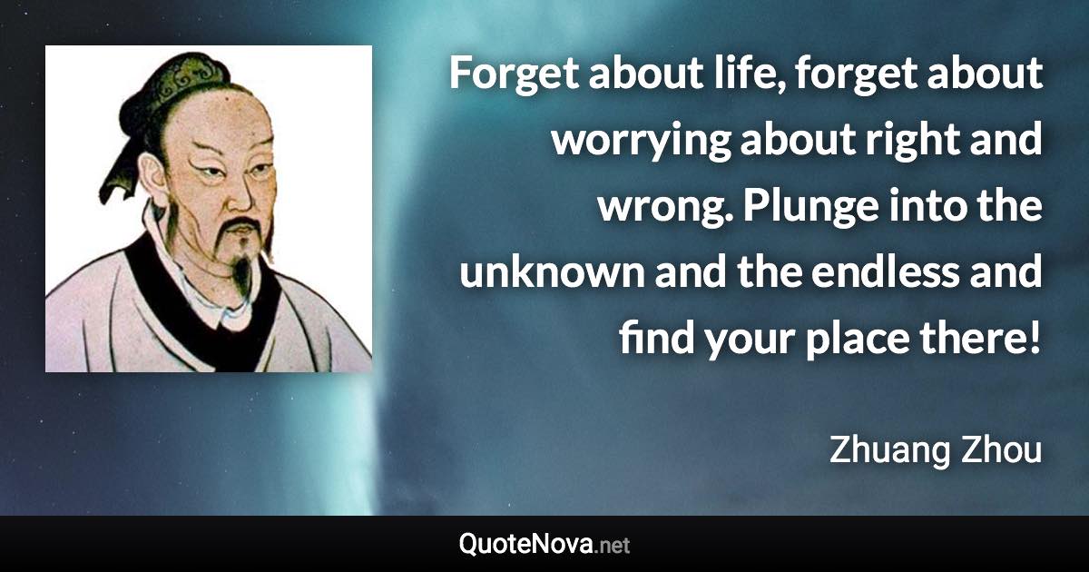 Forget about life, forget about worrying about right and wrong. Plunge into the unknown and the endless and find your place there! - Zhuang Zhou quote