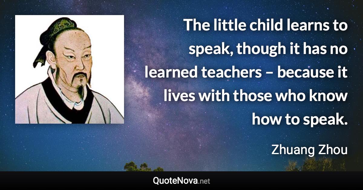 The little child learns to speak, though it has no learned teachers – because it lives with those who know how to speak. - Zhuang Zhou quote