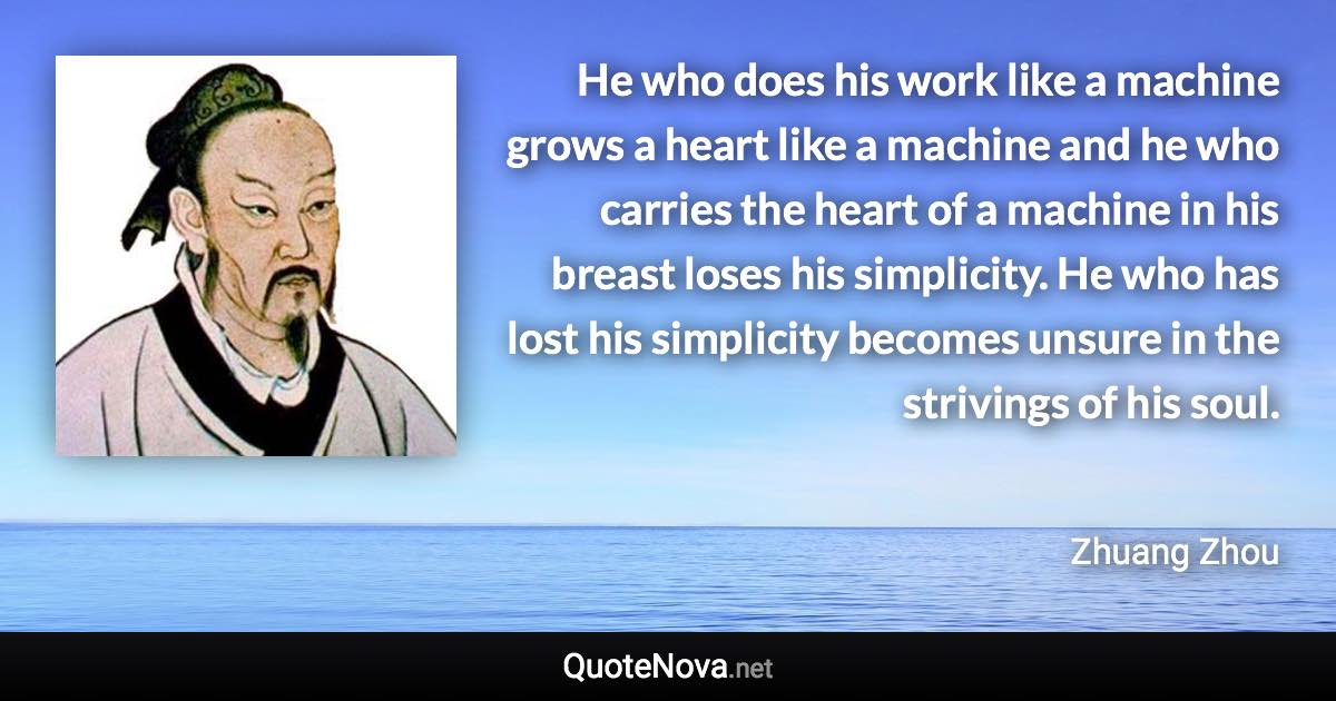 He who does his work like a machine grows a heart like a machine and he who carries the heart of a machine in his breast loses his simplicity. He who has lost his simplicity becomes unsure in the strivings of his soul. - Zhuang Zhou quote