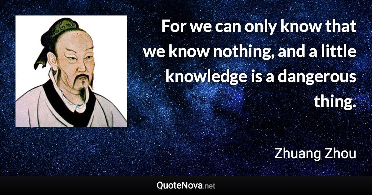 For we can only know that we know nothing, and a little knowledge is a dangerous thing. - Zhuang Zhou quote