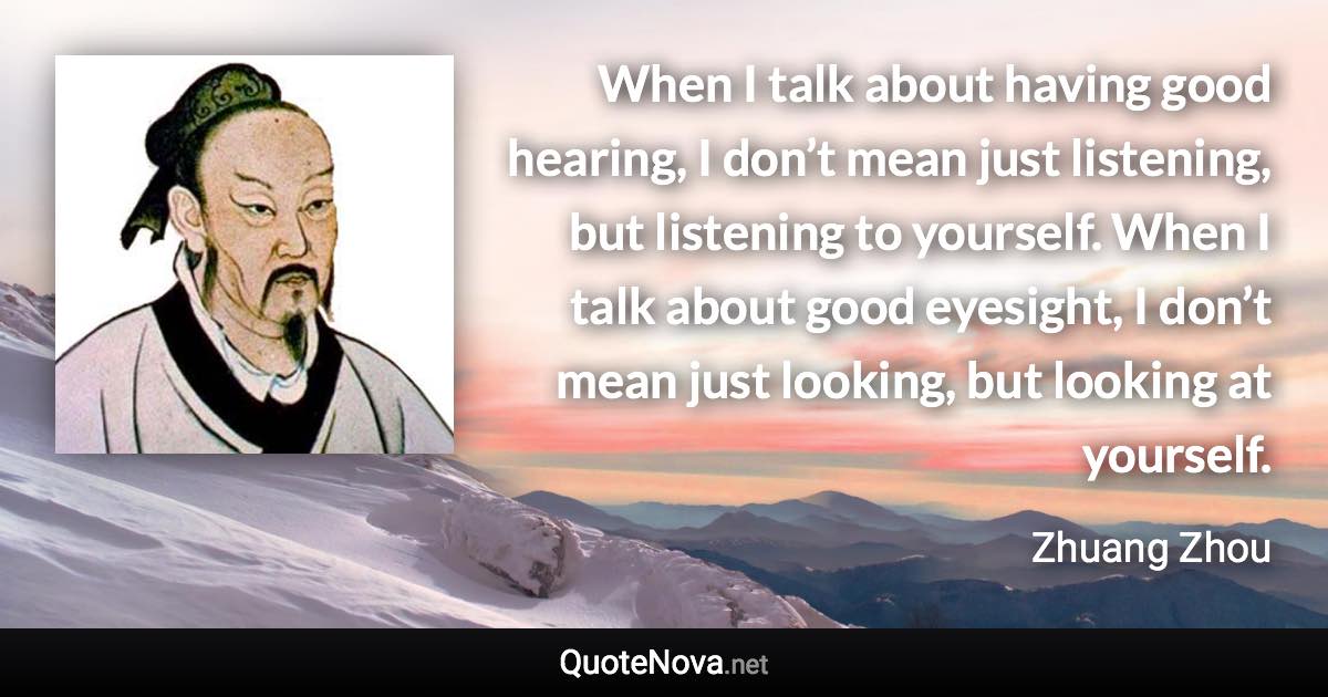 When I talk about having good hearing, I don’t mean just listening, but listening to yourself. When I talk about good eyesight, I don’t mean just looking, but looking at yourself. - Zhuang Zhou quote