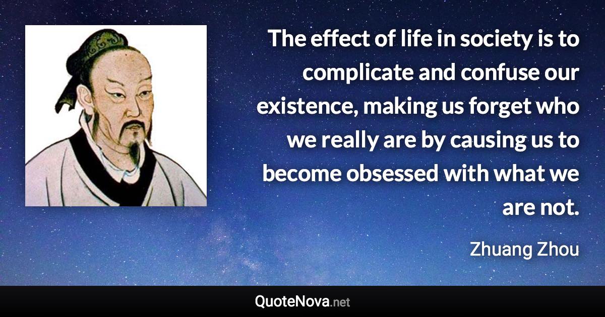 The effect of life in society is to complicate and confuse our existence, making us forget who we really are by causing us to become obsessed with what we are not. - Zhuang Zhou quote