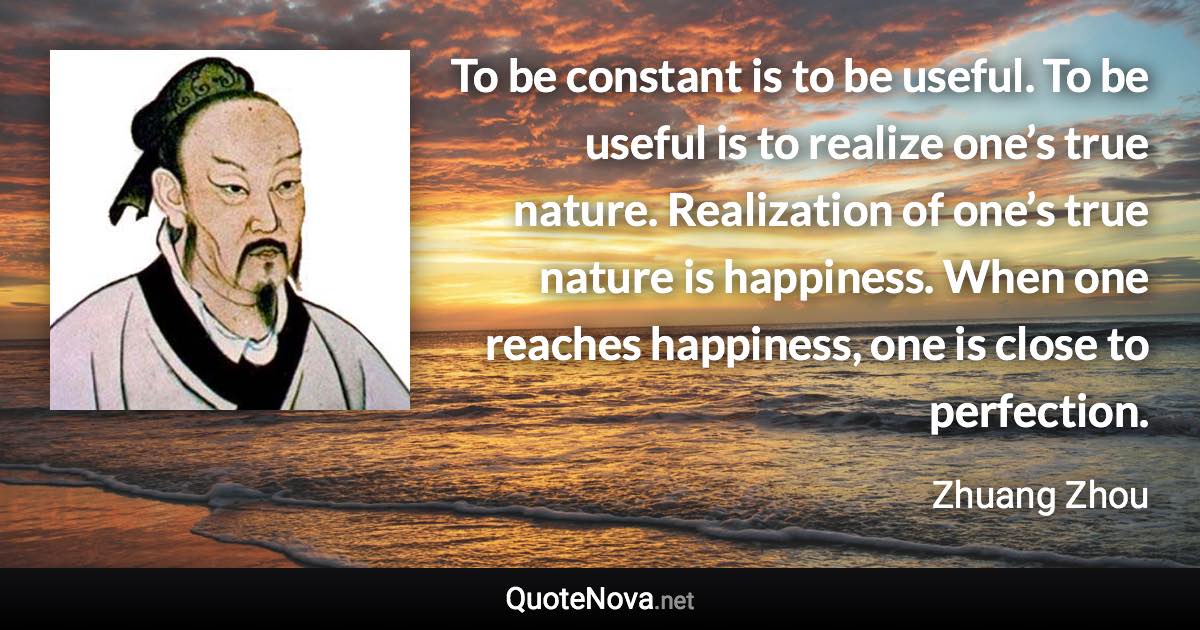 To be constant is to be useful. To be useful is to realize one’s true nature. Realization of one’s true nature is happiness. When one reaches happiness, one is close to perfection. - Zhuang Zhou quote