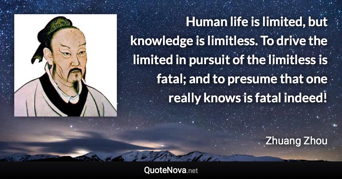 Human life is limited, but knowledge is limitless. To drive the limited in pursuit of the limitless is fatal; and to presume that one really knows is fatal indeed! - Zhuang Zhou quote