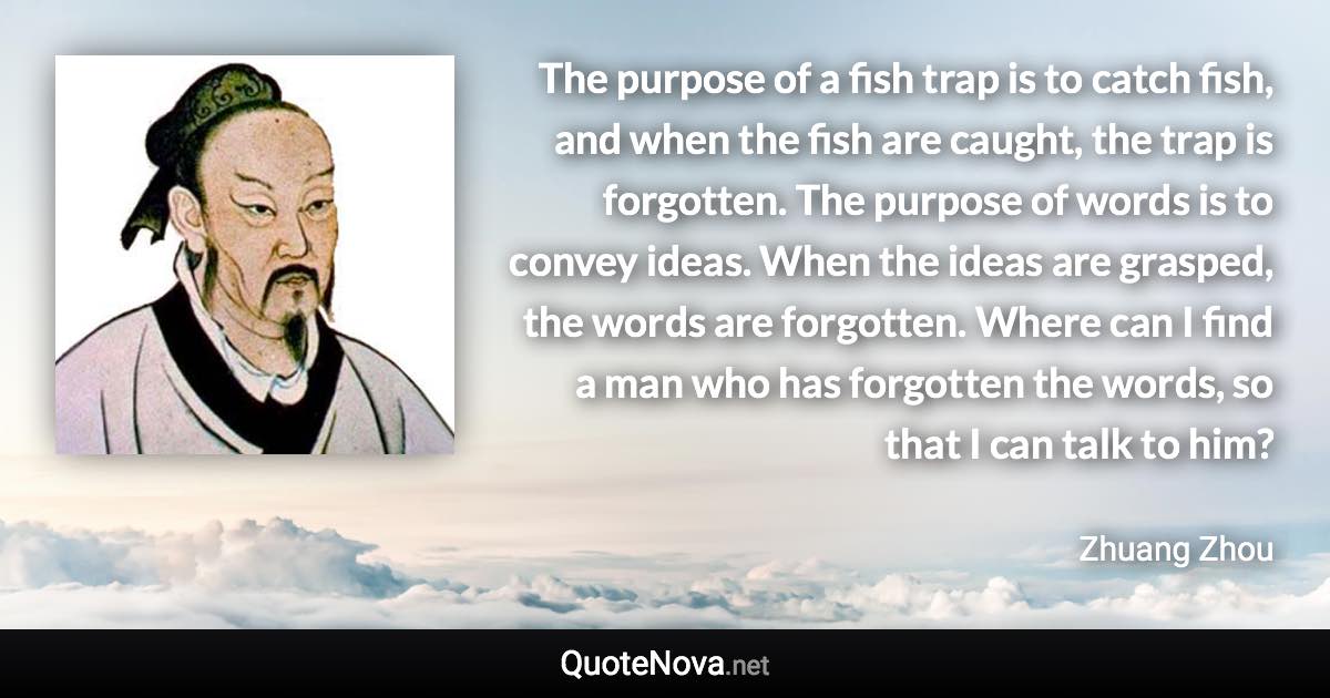 The purpose of a fish trap is to catch fish, and when the fish are caught, the trap is forgotten. The purpose of words is to convey ideas. When the ideas are grasped, the words are forgotten. Where can I find a man who has forgotten the words, so that I can talk to him? - Zhuang Zhou quote