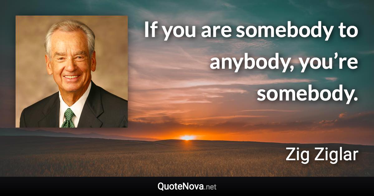 If you are somebody to anybody, you’re somebody. - Zig Ziglar quote