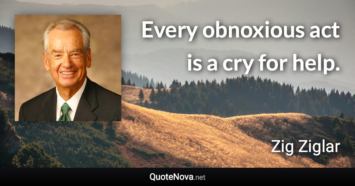 Every obnoxious act is a cry for help. - Zig Ziglar quote