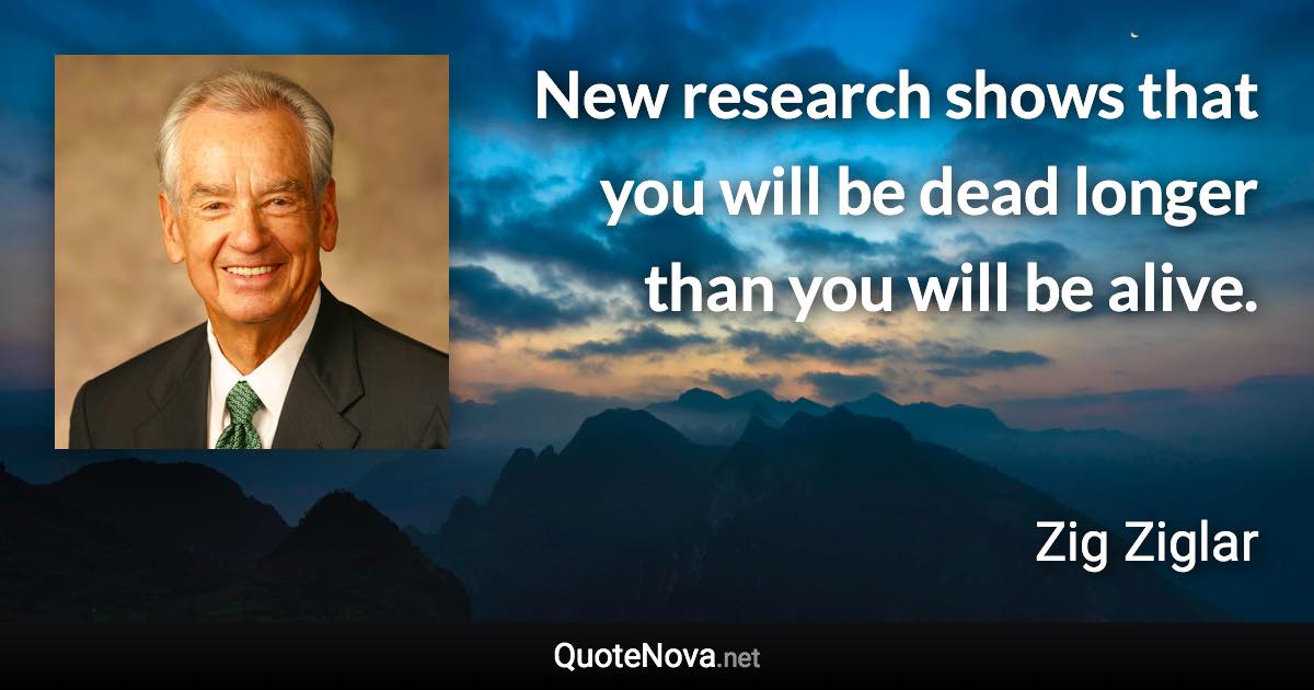 New research shows that you will be dead longer than you will be alive. - Zig Ziglar quote