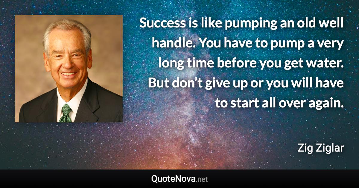 Success is like pumping an old well handle. You have to pump a very long time before you get water. But don’t give up or you will have to start all over again. - Zig Ziglar quote