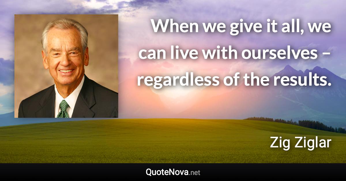 When we give it all, we can live with ourselves – regardless of the results. - Zig Ziglar quote